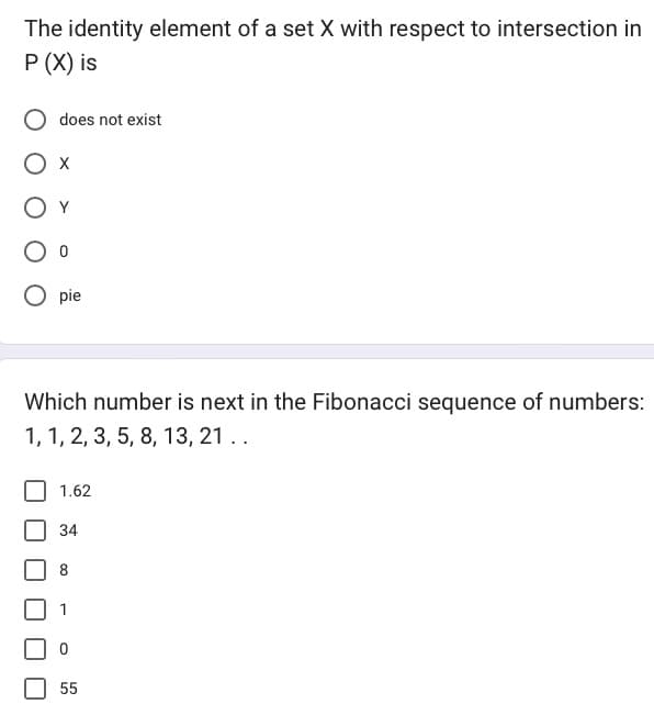 The identity element of a set X with respect to intersection in
P (X) is
does not exist
O x
Оо
Opie
Which number is next in the Fibonacci sequence of numbers:
1, 1, 2, 3, 5, 8, 13, 21 ..
1.62
34
8
0
55