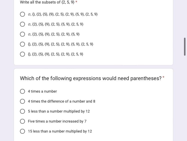 Write all the subsets of (2, 5, 9} *
0, 0), (2), (5), (9), (2, 5), (2, 9), (5, 9), (2, 5, 9)
Ø, (2), (5), (9), (2, 5), (5, 9), (2, 5, 9}
Ø, (2), (5), (9), (2, 5), (2, 9), (5,9)
0, (2), (5), (9), (2, 5), (2, 9), (5, 9), (2, 5, 9)
O 0, (2), (5), (9), (2, 5}, {2, 9), (2, 5, 9}
Which of the following expressions would need parentheses?
4 times a number
4 times the difference of a number and 8
5 less than a number multiplied by 12
Five times a number increased by 7
15 less than a number multiplied by 12
*