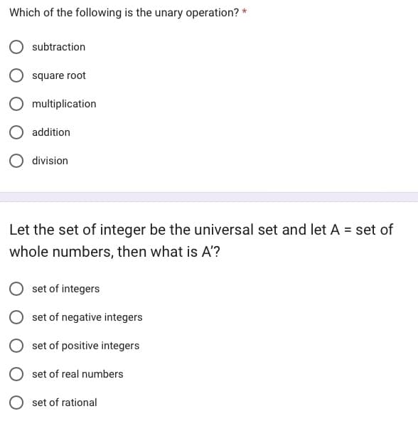 Which of the following is the unary operation? *
subtraction
square root
multiplication
addition
O division
Let the set of integer be the universal set and let A = set of
whole numbers, then what is A'?
set of integers
set of negative integers
set of positive integers
set of real numbers
Oset of rational