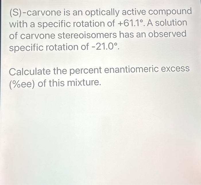 (S)-carvone is an optically active compound
with a specific rotation of +61.1°. A solution
of carvone stereoisomers has an observed
specific rotation of -21.0⁰.
Calculate the percent enantiomeric excess
(%ee) of this mixture.