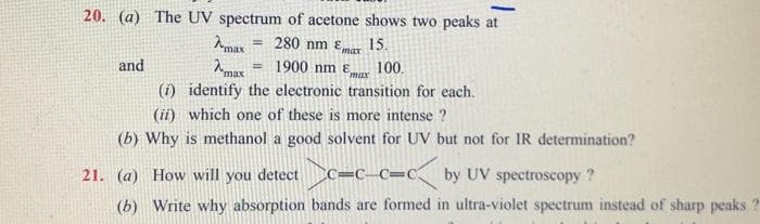 20. (a) The UV spectrum of acetone shows two peaks at
15.
7-max = 280 nm max
= 1900 nm Emax
max
and
100.
(1) identify the electronic transition for each.
(ii) which one of these is more intense ?
(b) Why is methanol a good solvent for UV but not for IR determination?
21. (a) How will you detect
C=C-C=Cby UV spectroscopy?
(b) Write why absorption bands are formed in ultra-violet spectrum instead of sharp peaks ?