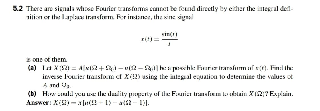 5.2 There are signals whose Fourier transforms cannot be found directly by either the integral defi-
nition or the Laplace transform. For instance, the sinc signal
sin(t)
x(t) =
t
is one of them.
(a) Let X (2) = A[u(N+ 2o) –- u(2 – 20)] be a possible Fourier transform of x(t). Find the
inverse Fourier transform of X (N) using the integral equation to determine the values of
A and 20.
(b) How could you use the duality property of the Fourier transform to obtain X(2)? Explain.
Answer: X (2) = 7 [u(N+1) – u(2 – 1)].
