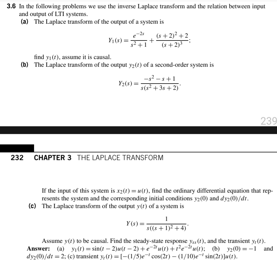 3.6 In the following problems we use the inverse Laplace transform and the relation between input
and output of LTI systems.
(a) The Laplace transform of the output of a system is
(s +2)² +2
(s +2)³
-25
Y1(s)=
s2 +1
find yı(t), assume it is causal.
(b) The Laplace transform of the output y2(t) of a second-order system is
-s? – s+1
s(s² + 3s + 2)
Y2(s)=
239
232
CHAPTER 3 THE LAPLACE TRANSFORM
If the input of this system is x2(t) = u (t), find the ordinary differential equation that rep-
resents the system and the corresponding initial conditions y2(0) and dy2(0)/dt.
(c) The Laplace transform of the output y(t) of a system is
1
Y (s) =
s(s + 1)2 +4)
Assume y(t) to be causal. Find the steady-state response yss (t), and the transient y,(t).
Answer: (a) yı(t) = sin(t – 2)u(t – 2) + e-2ª u(1) +1?e-2'u(t);
dy2(0)/dt = 2; (c) transient y, (t) = [-(1/5)e¬ cos(2t) – (1/10)e¬' sin(2t)]u(t).
(b) y2(0) = –1
and
