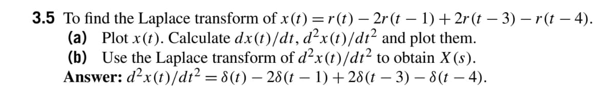 3.5 To find the Laplace transform of x(t) =r (t) – 2r (t – 1) + 2r (t – 3) – r(t – 4).
(a) Plot x(t). Calculate dx(t)/dt, d²x(t)/dt² and plot them.
(b) Use the Laplace transform of d²x(t)/dt² to obtain X (s).
Answer: d?x(t)/dı? = 8(t) – 28(t – 1) + 28(t – 3) – 8(t – 4).
