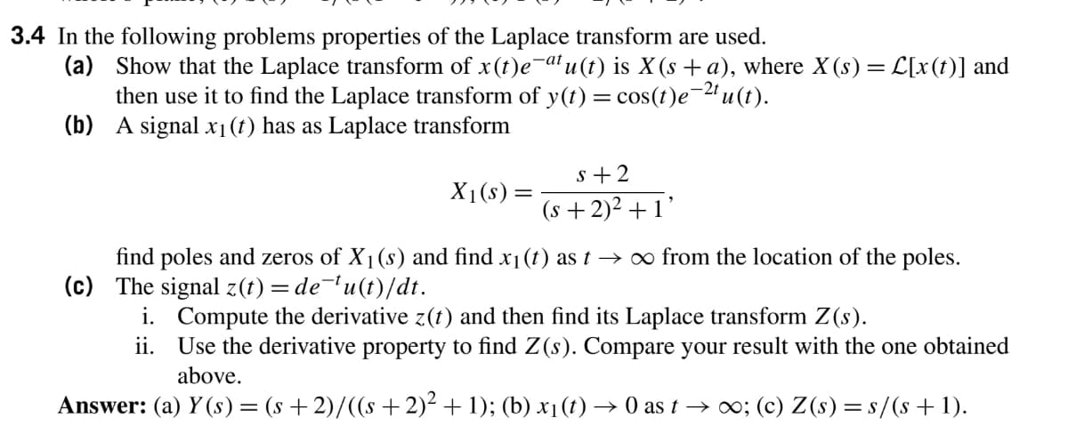 3.4 In the following problems properties of the Laplace transform are used.
(a) Show that the Laplace transform of x(t)e-al u (t) is X (s + a), where X (s) =L[x(t)] and
then use it to find the Laplace transform of y(t) = cos(t)e-2u (t).
(b) A signal x1(t) has as Laplace transform
s +2
X1(s) =
(s + 2)2 +1'
find poles and zeros of X1(s) and find x1(t) as t → ∞ from the location of the poles.
(c) The signal z(t) = de¯'u(t)/dt.
i. Compute the derivative z(t) and then find its Laplace transform Z(s).
ii. Use the derivative property to find Z(s). Compare your result with the one obtained
above.
Answer: (a) Y (s)= (s +2)/((s +2)² + 1); (b) x1(t) → 0 as t → ; (c) Z(s) = s/(s+1).
