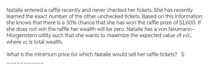 Natalie entered a raffle recently and never checked her tickets. She has recently
learned the exact number of the other unchecked tickets. Based on this information
she knows that there is a 30% chance that she has won the raffle prize of $1,600. If
she does not win the raffle her wealth will be zero. Natalie has a von Neumann-
Morgenstern utility such that she wants to maximize the expected value of cvc,
where cc is total wealth.
What is the minimum price for which Natalie would sell her raffle tickets? $