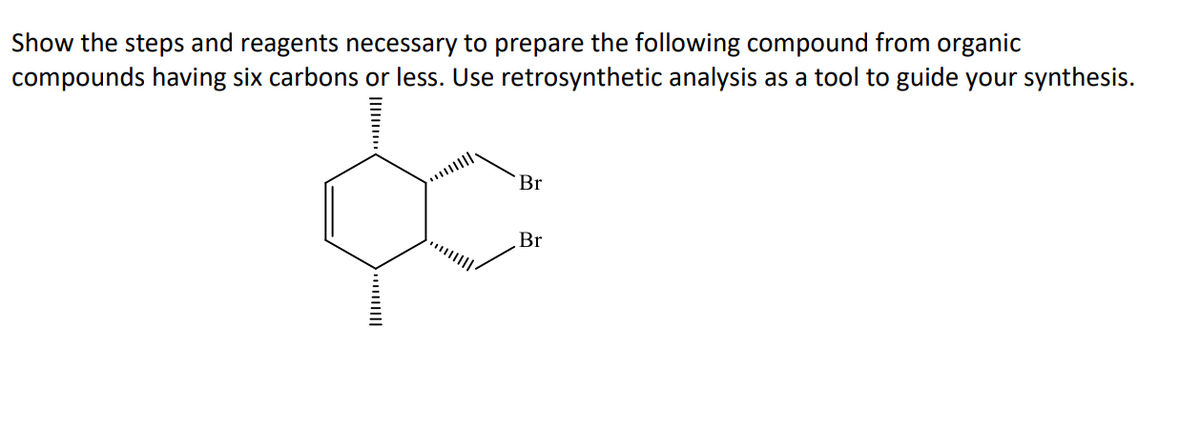 Show the steps and reagents necessary to prepare the following compound from organic
compounds having six carbons or less. Use retrosynthetic analysis as a tool to guide your synthesis.
Br
Br
