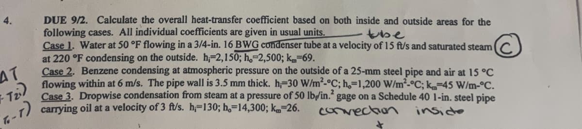 4.
AT
Tz)
T-7)
DUE 9/2. Calculate the overall heat-transfer coefficient based on both inside and outside areas for the
following cases. All individual coefficients are given in usual units.
tube
Case 1. Water at 50 °F flowing in a 3/4-in. 16 BWG condenser tube at a velocity of 15 ft/s and saturated steam
at 220 °F condensing on the outside. h, 2,150; h.-2,500; km=69.
Case 2. Benzene condensing at atmospheric pressure on the outside of a 25-mm steel pipe and air at 15 °C
flowing within at 6 m/s. The pipe wall is 3.5 mm thick. h;-30 W/m²-°C; h.-1,200 W/m²-°C; k=45 W/m-°C.
Case 3. Dropwise condensation from steam at a pressure of 50 lb/in.² gage on a Schedule 40 1-in. steel pipe
carrying oil at a velocity of 3 ft/s. h=130; ho=14,300; km-26.
convection
+
inside