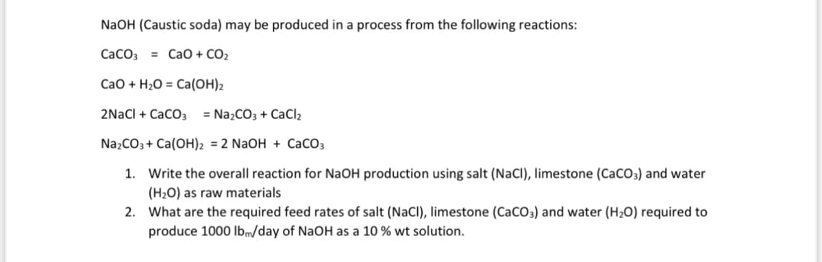 NaOH (Caustic soda) may be produced in a process from the following reactions:
CaCO3 = CaO + CO2
CaO+H2O = Ca(OH)2
2NaCl + CaCO3 = Na2CO3 + CaCl2
Na2CO3+ Ca(OH)2 = 2 NaOH + CaCO3
1. Write the overall reaction for NaOH production using salt (NaCl), limestone (CaCO3) and water
(H2O) as raw materials
2. What are the required feed rates of salt (NaCl), limestone (CaCO3) and water (H2O) required to
produce 1000 lbm/day of NaOH as a 10% wt solution.