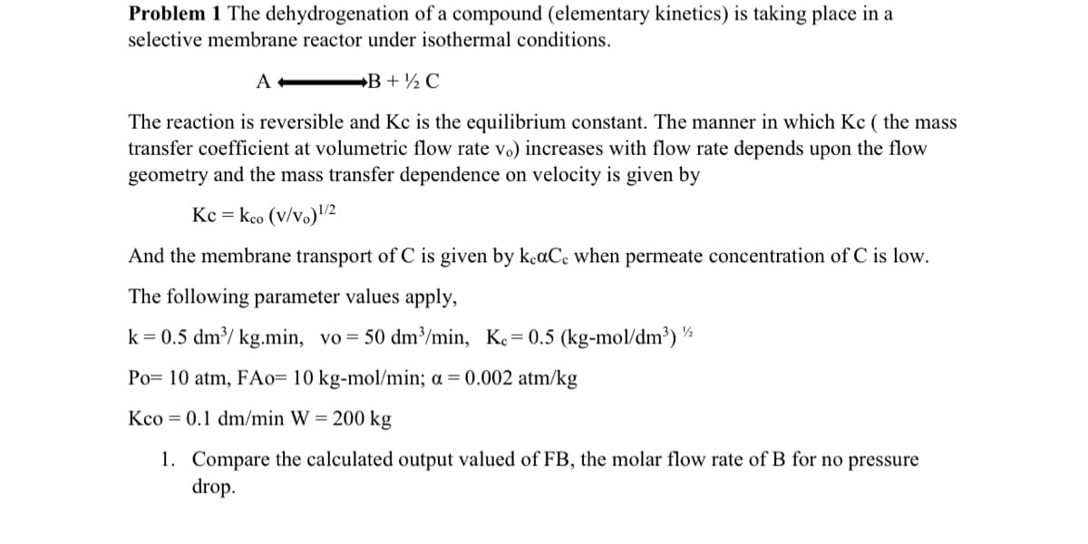 Problem 1 The dehydrogenation of a compound (elementary kinetics) is taking place in a
selective membrane reactor under isothermal conditions.
A
B+ ½ C
The reaction is reversible and Kc is the equilibrium constant. The manner in which Kc ( the mass
transfer coefficient at volumetric flow rate vo) increases with flow rate depends upon the flow
geometry and the mass transfer dependence on velocity is given by
KC = kco (v/v) 1/2
And the membrane transport of C is given by keaCc when permeate concentration of C is low.
The following parameter values apply,
k = 0.5 dm³/ kg.min, vo = 50 dm³/min, Kc = 0.5 (kg-mol/dm³) ½
Po 10 atm, FA0= 10 kg-mol/min; a = 0.002 atm/kg
Kco 0.1 dm/min W = 200 kg
1. Compare the calculated output valued of FB, the molar flow rate of B for no pressure
drop.