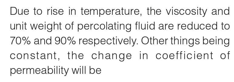 Due to rise in temperature, the viscosity and
unit weight of percolating fluid are reduced to
70% and 90% respectively. Other things being
constant, the change in coefficient of
permeability will be
