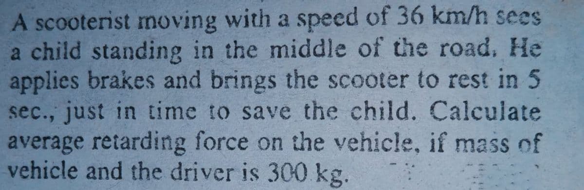 A scooterist moving with a speed of 36 km/h sees
a child standing in the middle of the road. He
applies brakes and brings the scooter to rest in 5
sec., just in time to save the child. Calculate
average retarding force on the vehicle, if mass of
vehicle and the driver is 300 kg.
