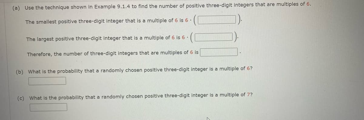 (a) Use the technique shown in Example 9.1.4 to find the number of positive three-digit integers that are multiples of 6.
The smallest positive three-digit integer that is a multiple of 6 is 6 ·
The largest positive three-digit integer that is a multiple of 6 is 6 ·
Therefore, the number of three-digit integers that are multiples of 6 is
(b) What is the probability that a randomly chosen positive three-digit integer is a multiple of 6?
(c) What is the probability that a randomly chosen positive three-digit integer is a multiple of 7?
