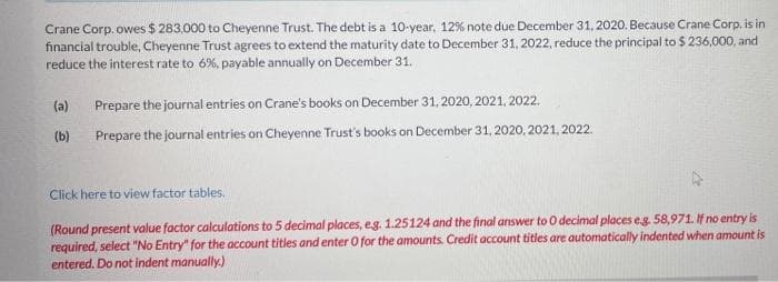 Crane Corp. owes $ 283,000 to Cheyenne Trust. The debt is a 10-year, 12% note due December 31, 2020. Because Crane Corp. is in
financial trouble, Cheyenne Trust agrees to extend the maturity date to December 31, 2022, reduce the principal to $ 236,000, and
reduce the interest rate to 6%, payable annually on December 31.
(a)
Prepare the journal entries on Crane's books on December 31, 2020, 2021, 2022.
(b)
Prepare the journal entries on Cheyenne Trust's books on December 31, 2020, 2021, 2022.
Click here to view factor tables.
(Round present value factor calculations to 5 decimal places, eg. 1.25124 and the final answer to O decimal places eg. 58,971. If no entry is
required, select "No Entry" for the account titles and enter O for the amounts. Credit account titles are automatically indented when amount is
entered. Do not indent manually.)
