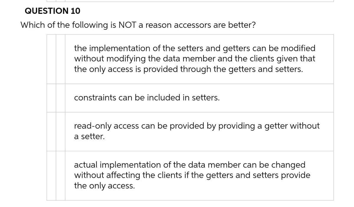 QUESTION 10
Which of the following is NOT a reason accessors are better?
the implementation of the setters and getters can be modified
without modifying the data member and the clients given that
the only access is provided through the getters and setters.
constraints can be included in setters.
read-only access can be provided by providing a getter without
a setter.
actual implementation of the data member can be changed
without affecting the clients if the getters and setters provide
the only access.
