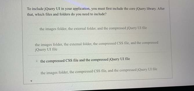 To include jQuery UI in your application, you must first include the core jQuery library. After
that, which files and folders do you need to include?
the images folder, the external folder, and the compressed jQuery UI file
the images folder, the external folder, the compressed CSS file, and the compressed
jQuery UI file
• the compressed CSS file and the compressed jQuery UI file
the images folder, the compressed CSS file, and the compressed jQuery UI file
