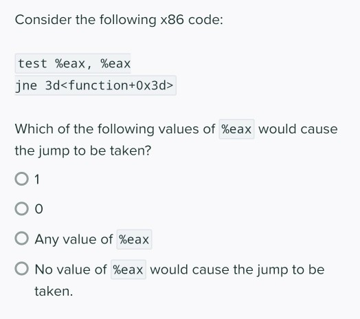 Consider the following x86 code:
test %eax, %eax
jne 3d<function+0x3d>
Which of the following values of %eax would cause
the jump to be taken?
O 1
O Any value of %eax
No value of %eax would cause the jump to be
taken.

