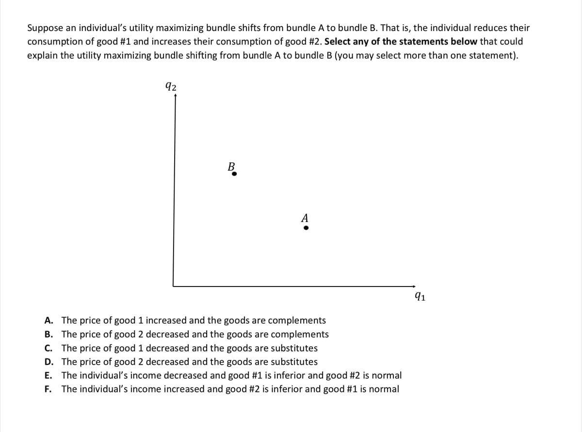 Suppose an individual's utility maximizing bundle shifts from bundle A to bundle B. That is, the individual reduces their
consumption of good #1 and increases their consumption of good #2. Select any of the statements below that could
explain the utility maximizing bundle shifting from bundle A to bundle B (you may select more than one statement).
92
A
A. The price of good 1 increased and the goods are complements
B. The price of good 2 decreased and the goods are complements
C. The price of good 1 decreased and the goods are substitutes
D. The price of good 2 decreased and the goods are substitutes
E. The individual's income decreased and good #1 is inferior and good #2 is normal
F. The individual's income increased and good #2 is inferior and good #1 is normal
91