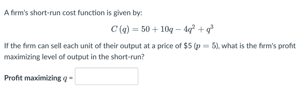 A firm's short-run cost function is given by:
C(q) = 50 + 10q – 4q² + q³
If the firm can sell each unit of their output at a price of $5 (p = 5), what is the firm's profit
maximizing level of output in the short-run?
Profit maximizing q