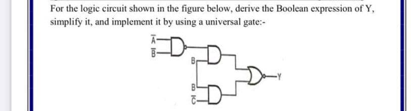 For the logic circuit shown in the figure below, derive the Boolean expression of Y,
simplify it, and implement it by using a universal gate:-
D-
< ja
