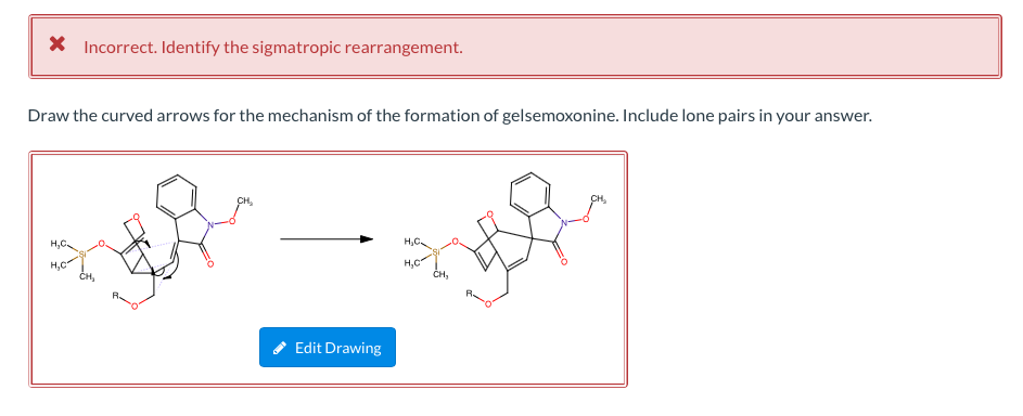 X Incorrect. Identify the sigmatropic rearrangement.
Draw the curved arrows for the mechanism of the formation of gelsemoxonine. Include lone pairs in your answer.
CH,
H,C.
H,C
H,C
H,C
ČH,
Edit Drawing
