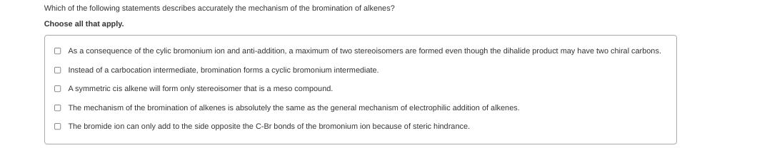 Which of the following statements describes accurately the mechanism of the bromination of alkenes?
Choose all that apply.
O As a consequence of the cylic bromonium ion and anti-addition, a maximum
two stereoisomers are formed even though the dihalide product may have two chiral carbons.
O Instead of a carbocation intermediate, bromination forms a cyclic bromonium intermediate.
O A symmetric cis alkene will form only stereoisomer that is a meso compound
O The mechanism of the bromination of alkenes is absolutely the same as the general mechanism of electrophilic addition of alkenes.
O The bromide ion can only add to the side opposite the C-Br bonds of the bromonium ion because of steric hindrance.
