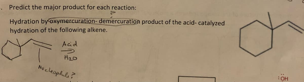Predict the major product for each reaction:
Hydration byoxymercuration- demercuration product of the acid- catalyzed
hydration of the following alkene.
Acid
H2o
Nucleophile?
HO:
