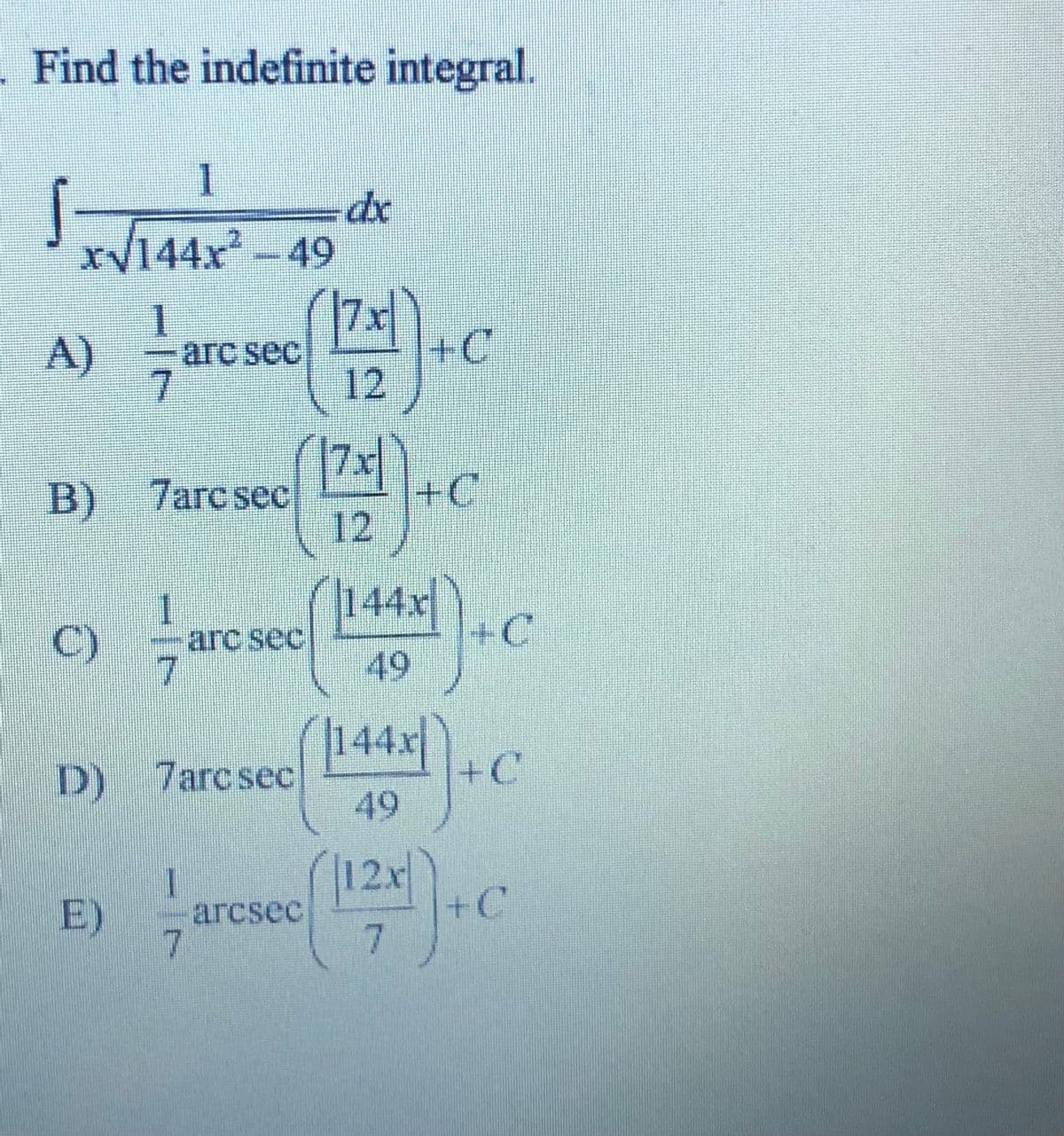 . Find the indefinite integral.
1
dx
xy144x² – 49
1.
arc sec
+C
12
A)
(可C
B) 7arcsec
12
(144x+C
1
C)
-arc sec
49
|144x|
+C
D) 7arcsec
49
12x
+C
7
1
E)
arcsec
7.

