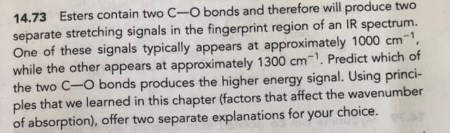 14.73 Esters contain two C-O bonds and therefore will produce two
separate stretching signals in the fingerprint region of an IR spectrum.
One of these signals typically appears at approximately 1000 cm-1,
while the other appears at approximately 1300 cm¹. Predict which of
the two C-O bonds produces the higher energy signal. Using princi-
ples that we learned in this chapter (factors that affect the wavenumber
of absorption), offer two separate explanations for your choice.
