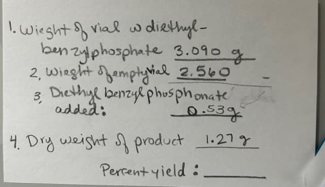 1. Wieght of vial w diethyl-
benzylphosphate 3.090 g
2, Wieght emptyvial 2.560
Diethyl benzyl phosphonate
added:
3
-0.53g
4. Dry weight of product 1.27 g
Percent yield: