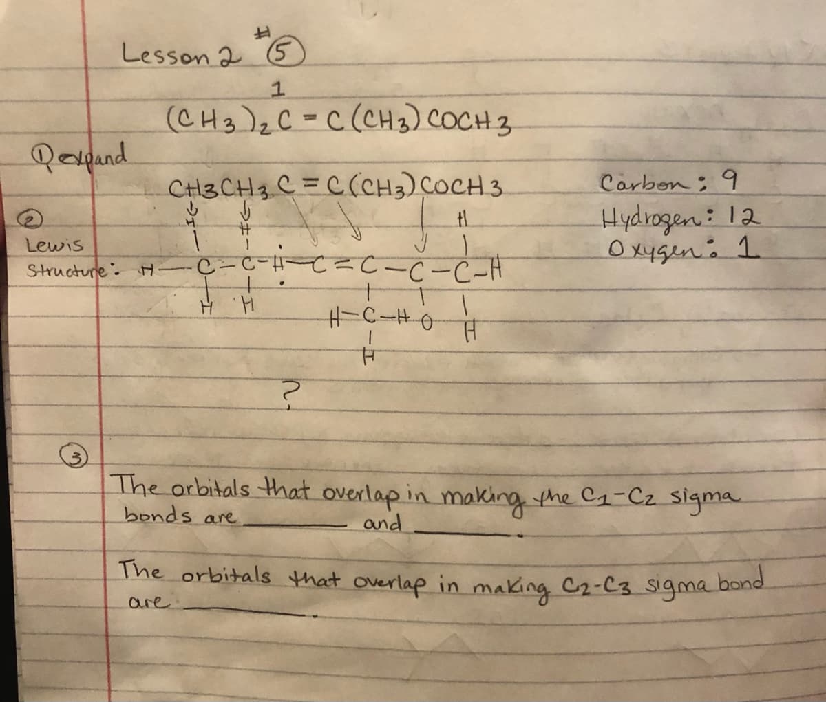 Lesson 2 5
(CH3)zC=C(CH3) COCH 3
Qoyand
CH3CH3 C = C(CH3) COCH 3
Carbon: 9
Hydrogen: 12
O xygen. 1
Lewis
Structure. H
ー-C-H
The orbitals that overlap in making the C1-Cz sigma.
bonds are
and
The orbitals that overlap in making C2-C3 sigma band
are
