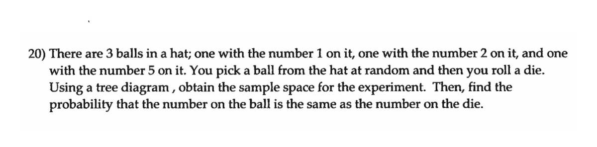 20) There are 3 balls in a hat; one with the number 1 on it, one with the number 2 on it, and one
with the number 5 on it. You pick a ball from the hat at random and then you roll a die.
Using a tree diagram, obtain the sample space for the experiment. Then, find the
probability that the number on the ball is the same as the number on the die.