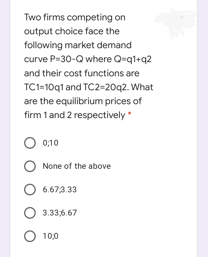 Two firms competing on
output choice face the
following market demand
curve P=30-Q where Q=q1+q2
and their cost functions are
TC1=10q1 and TC2=20q2. What
are the equilibrium prices of
firm 1 and 2 respectively *
O 0;10
O None of the above
O 6.67;3.33
O 3.33;6.67
O 10;0
