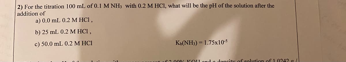 2) For the titration 100 mL of 0.1 M NH3 with 0.2 M HCI, what will be the pH of the solution after the
addition of
a) 0.0 mL 0.2 M HCl ,
b) 25 mL 0.2 M HCI ,
c) 50.0 mL 0.2 M HCI
KB(NH3) = 1.75x10-5
62. 000 K OU ond o density of solution of 1.0242 g/
