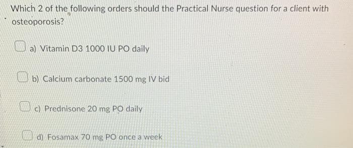 Which 2 of the following orders should the Practical Nurse question for a client with
osteoporosis?
a) Vitamin D3 1000 IU PO daily
b) Calcium carbonate 1500 mg IV bid
c) Prednisone 20 mg PO daily
d) Fosamax 70 mg PO once a week