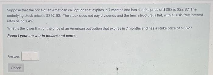 Suppose that the price of an American call option that expires in 7 months and has a strike price of $382 is $22.87. The
underlying stock price is $392.63. The stock does not pay dividends and the term structure is flat, with all risk-free interest
rates being 1.4%.
What is the lower limit of the price of an American put option that expires in 7 months and has a strike price of $382?
Report your answer in dollars and cents.
Answer:
Check