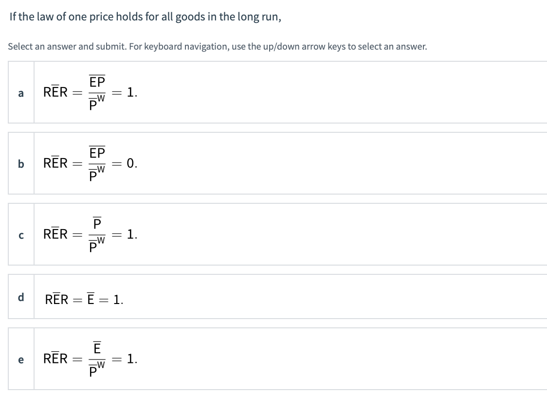 If the law of one price holds for all goods in the long run,
Select an answer and submit. For keyboard navigation, use the up/down arrow keys to select an answer.
a
b
с
d
e
RER
RER
RER
RER
RER
=
=
-
EP
=
E
= 1.
1.
0.
1.
1.
