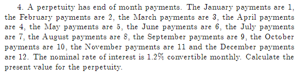 4. A perpetuity has end of month payments. The January payments are 1,
the February payments are 2, the March payments are 3, the April payments
are 4, the May payments are 5, the June payments are 6, the July payments
are 7, the August payments are 8, the September payments are 9, the October
payments are 10, the November payments are 11 and the December payments
are 12. The nominal rate of interest is 1.2% convertible monthly. Calculate the
present value for the perpetuity.