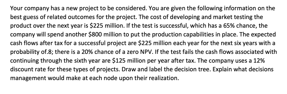 Your company has a new project to be considered. You are given the following information on the
best guess of related outcomes for the project. The cost of developing and market testing the
product over the next year is $225 million. If the test is successful, which has a 65% chance, the
company will spend another $800 million to put the production capabilities in place. The expected
cash flows after tax for a successful project are $225 million each year for the next six years with a
probability of.8; there is a 20% chance of a zero NPV. If the test fails the cash flows associated with
continuing through the sixth year are $125 million per year after tax. The company uses a 12%
discount rate for these types of projects. Draw and label the decision tree. Explain what decisions
management would make at each node upon their realization.