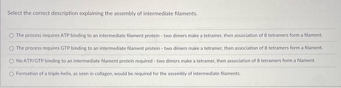 Select the correct description explaining the assembly of intermediate filaments.
O The process requires ATP binding to an intermediate filament protein - two dimers make a tetramer, then association of 8 tetramers form a filament.
The process requires GTP binding to an intermediate filament protein-two dimers make a tetramer, then association of 8 tetramers form a filament.
O No ATP/GTP binding to an intermediate filament protein required - two dimers make a tetramer, then association of 8 tetramers form a filament.
Formation of a triple-helix, as seen in collagen, would be required for the assembly of intermediate filaments.
