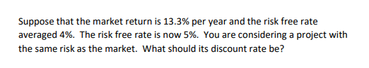 Suppose that the market return is 13.3% per year and the risk free rate
averaged 4%. The risk free rate is now 5%. You are considering a project with
the same risk as the market. What should its discount rate be?