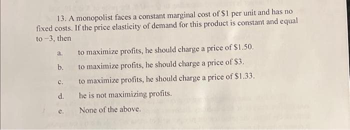 13. A monopolist faces a constant marginal cost of $1 per unit and has no
fixed costs. If the price elasticity of demand for this product is constant and equal
to -3, then
to maximize profits, he should charge a price of $1.50.
to maximize profits, he should charge a price of $3.
C.
to maximize profits, he should charge a price of $1.33.
d. he is not maximizing profits.
None of the above.
a.
b.
e.