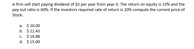 A firm will start paying dividend of $3 per year from year-3. The return on equity is 15% and the
pay-out ratio is 60%. If the investors required rate of return is 20% compute the current price of
Stock.
a. $ 20.00
b. $ 21.43
C. $ 14.88
d. $ 15.00
