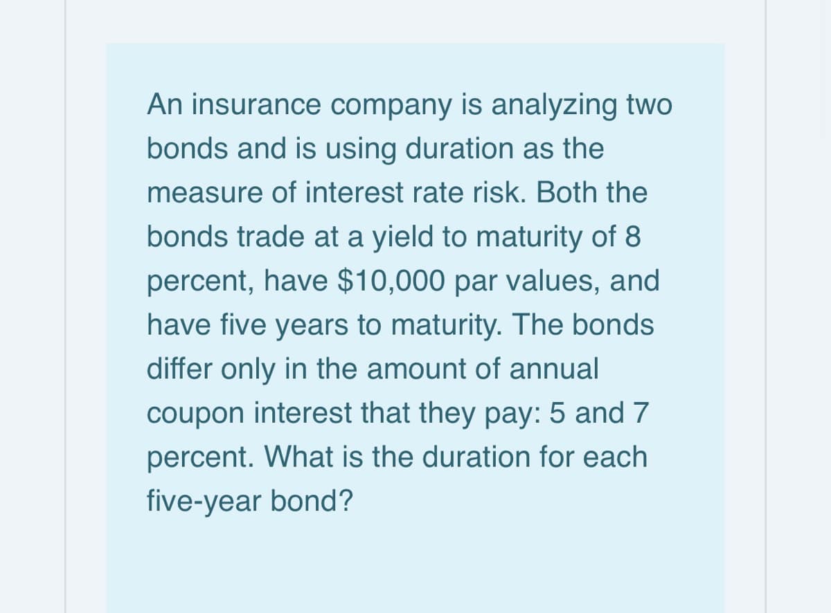 An insurance company is analyzing two
bonds and is using duration as the
measure of interest rate risk. Both the
bonds trade at a yield to maturity of 8
percent, have $10,000 par values, and
have five years to maturity. The bonds
differ only in the amount of annual
coupon interest that they pay: 5 and 7
percent. What is the duration for each
five-year bond?

