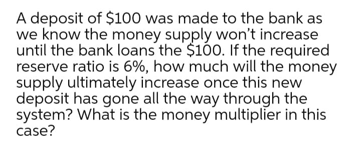A deposit of $100 was made to the bank as
we know the money supply won't increase
until the bank loans the $100. If the required
reserve ratio is 6%, how much will the money
supply ultimately increase once this new
deposit has gone all the way through the
system? What is the money multiplier in this
case?
