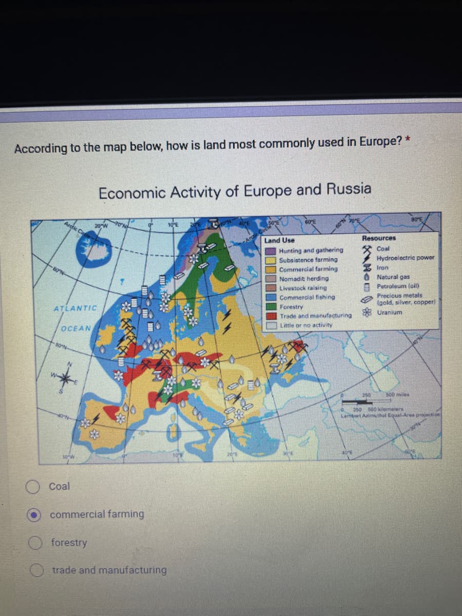 According to the map below, how is land most commonly used in Europe? *
Arctic Cir
80°N-
ATLANTIC
OCEAN
80 N
NON-
10 W
Coal
Economic Activity of Europe and Russia
20″W
forestry
70N
commercial farming
Otrade and manufacturing
10″E
30″E
06
Arcti
50'E
Land Use
Hunting and gathering
Subsistence farming
Commercial farming
Nomadit herding
Livestock raising
Commercial fishing
-N.09-
30°E
70°E
Forestry
Trade and manufacturing
Little or no activity
4016
Resources
Coal
Hydroelectric power
250
80″E
Iron
Natural gas
Petroleum (oil)
Precious metals
(gold, silver, copper
Uranium
500 miles
250 500 kilometers
Lambert Azimuthal Equal-Ares projection