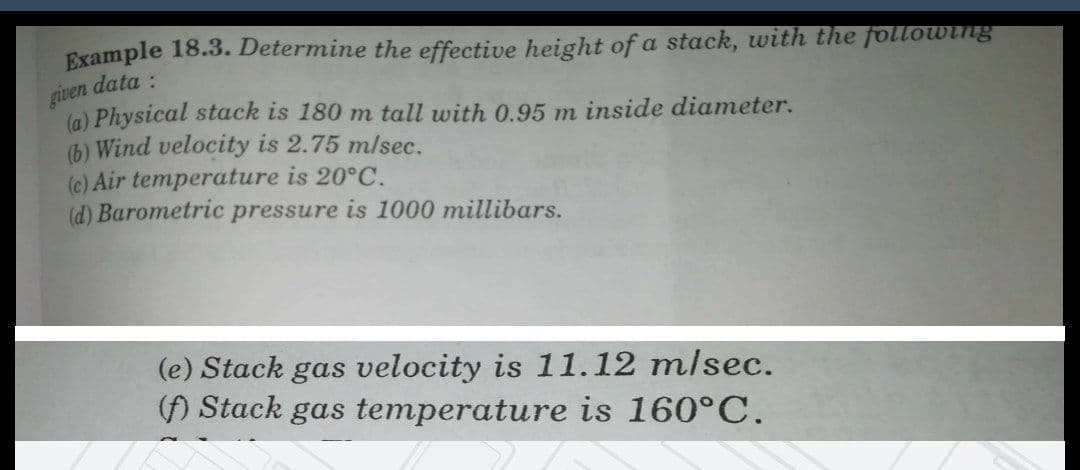 given
Example 18.3. Determine the effective height of a stack, with the following
data :
(a) Physical stack is 180 m tall with 0.95 m inside diameter.
(b) Wind velocity is 2.75 mlsec.
(c) Air temperature is 20°C.
(d) Barometric pressure is 1000 millibars.
(e) Stack gas velocity is 11.12 m/sec.
() Stack gas temperature is 160°C.

