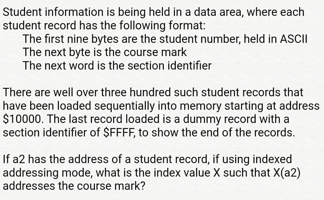 Student information is being held in a data area, where each
student record has the following format:
The first nine bytes are the student number, held in ASCII
The next byte is the course mark
The next word is the section identifier
There are well over three hundred such student records that
have been loaded sequentially into memory starting at address
$10000. The last record loaded is a dummy record with a
section identifier of $FFFF, to show the end of the records.
If a2 has the address of a student record, if using indexed
addressing mode, what is the index value X such that X(a2)
addresses the course mark?
