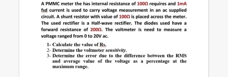 A PMMC meter the has internal resistance of 1000 requires and 1mA
fsd current is used to carry voltage measurement in an ac supplied
circuit. A shunt resistor with value of 1000 is placed across the meter.
The used rectifier is a Half-wave rectifier. The diodes used have a
forward resistance of 2000. The voltmeter is need to measure a
voltage ranged from 0 to 20V ac.
1- Calculate the value of Rs.
2- Determine the voltmeter sensitivity.
3- Determine the error due to the difference between the RMS
and average value of the voltage as a percentage at the
maximum range.
