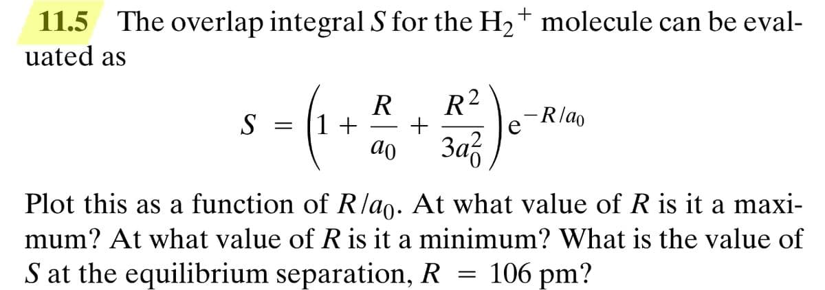 11.5 The overlap integral S for the H₂+ molecule can be eval-
uated as
R R2
-Rlao
S
= 1 + +
ao
Заг
Plot this as a function of R/ao. At what value of R is it a maxi-
mum? At what value of R is it a minimum? What is the value of
106 pm?
S at the equilibrium separation, R
=